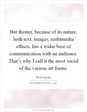 But theater, because of its nature, both text, images, multimedia effects, has a wider base of communication with an audience. That’s why I call it the most social of the various art forms Picture Quote #1
