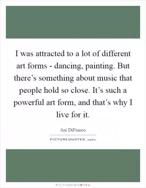 I was attracted to a lot of different art forms - dancing, painting. But there’s something about music that people hold so close. It’s such a powerful art form, and that’s why I live for it Picture Quote #1