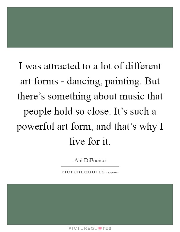 I was attracted to a lot of different art forms - dancing, painting. But there's something about music that people hold so close. It's such a powerful art form, and that's why I live for it. Picture Quote #1