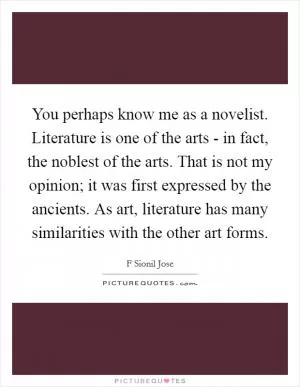 You perhaps know me as a novelist. Literature is one of the arts - in fact, the noblest of the arts. That is not my opinion; it was first expressed by the ancients. As art, literature has many similarities with the other art forms Picture Quote #1