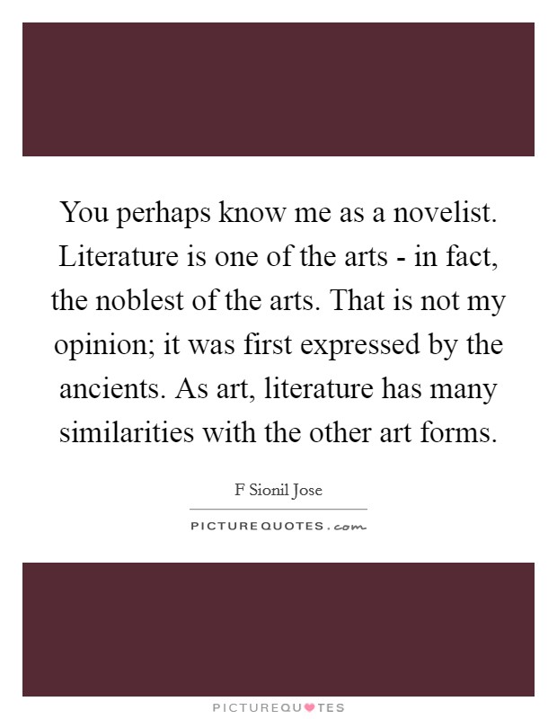 You perhaps know me as a novelist. Literature is one of the arts - in fact, the noblest of the arts. That is not my opinion; it was first expressed by the ancients. As art, literature has many similarities with the other art forms. Picture Quote #1