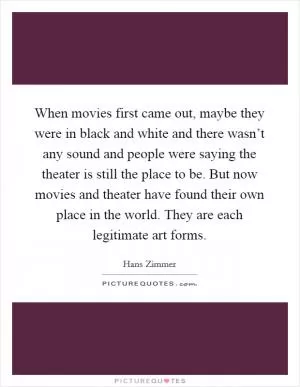 When movies first came out, maybe they were in black and white and there wasn’t any sound and people were saying the theater is still the place to be. But now movies and theater have found their own place in the world. They are each legitimate art forms Picture Quote #1