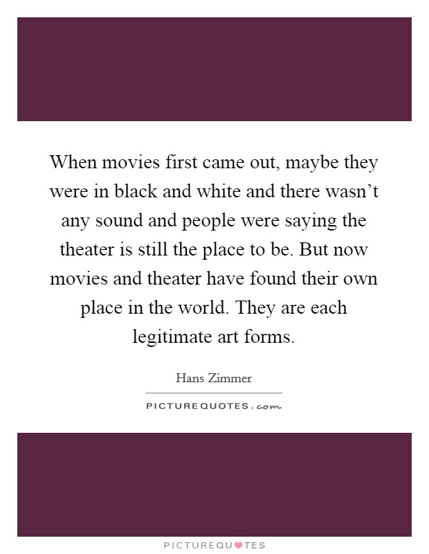 When movies first came out, maybe they were in black and white and there wasn't any sound and people were saying the theater is still the place to be. But now movies and theater have found their own place in the world. They are each legitimate art forms. Picture Quote #1