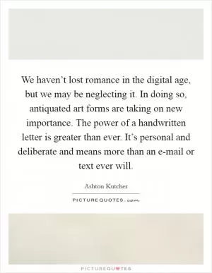 We haven’t lost romance in the digital age, but we may be neglecting it. In doing so, antiquated art forms are taking on new importance. The power of a handwritten letter is greater than ever. It’s personal and deliberate and means more than an e-mail or text ever will Picture Quote #1