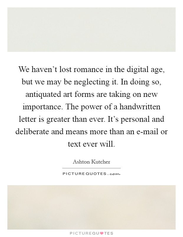 We haven't lost romance in the digital age, but we may be neglecting it. In doing so, antiquated art forms are taking on new importance. The power of a handwritten letter is greater than ever. It's personal and deliberate and means more than an e-mail or text ever will. Picture Quote #1