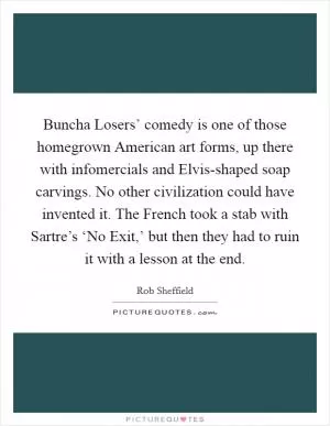 Buncha Losers’ comedy is one of those homegrown American art forms, up there with infomercials and Elvis-shaped soap carvings. No other civilization could have invented it. The French took a stab with Sartre’s ‘No Exit,’ but then they had to ruin it with a lesson at the end Picture Quote #1