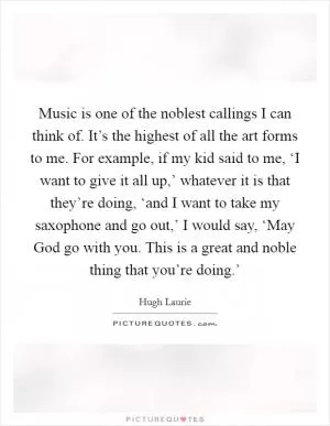Music is one of the noblest callings I can think of. It’s the highest of all the art forms to me. For example, if my kid said to me, ‘I want to give it all up,’ whatever it is that they’re doing, ‘and I want to take my saxophone and go out,’ I would say, ‘May God go with you. This is a great and noble thing that you’re doing.’ Picture Quote #1