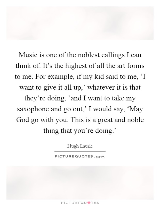 Music is one of the noblest callings I can think of. It's the highest of all the art forms to me. For example, if my kid said to me, ‘I want to give it all up,' whatever it is that they're doing, ‘and I want to take my saxophone and go out,' I would say, ‘May God go with you. This is a great and noble thing that you're doing.' Picture Quote #1