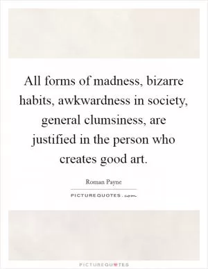 All forms of madness, bizarre habits, awkwardness in society, general clumsiness, are justified in the person who creates good art Picture Quote #1