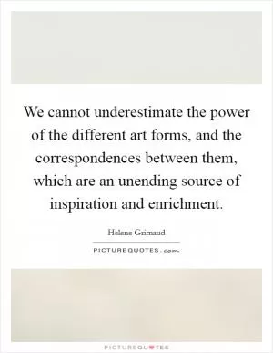 We cannot underestimate the power of the different art forms, and the correspondences between them, which are an unending source of inspiration and enrichment Picture Quote #1