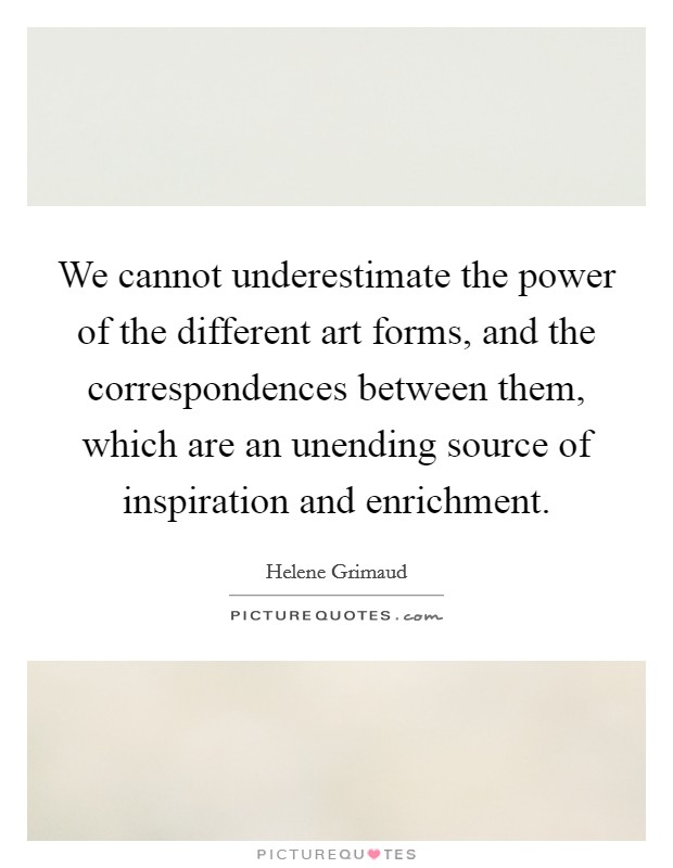 We cannot underestimate the power of the different art forms, and the correspondences between them, which are an unending source of inspiration and enrichment. Picture Quote #1