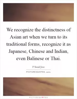 We recognize the distinctness of Asian art when we turn to its traditional forms, recognize it as Japanese, Chinese and Indian, even Balinese or Thai Picture Quote #1