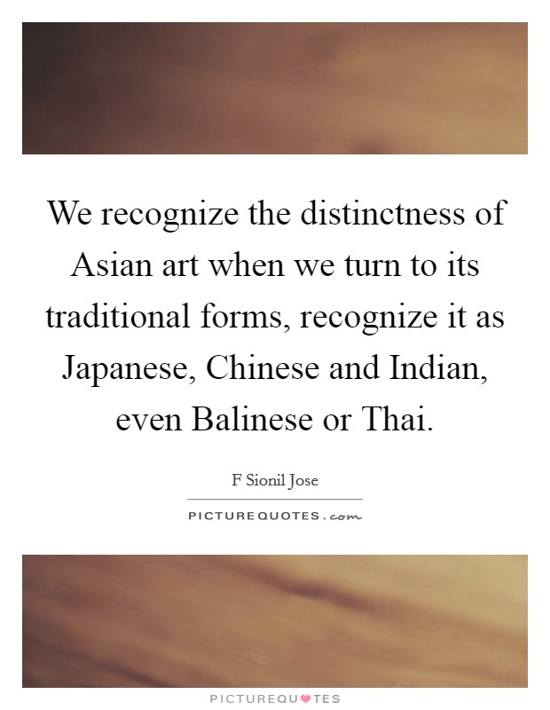 We recognize the distinctness of Asian art when we turn to its traditional forms, recognize it as Japanese, Chinese and Indian, even Balinese or Thai. Picture Quote #1