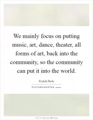 We mainly focus on putting music, art, dance, theater, all forms of art, back into the community, so the community can put it into the world Picture Quote #1