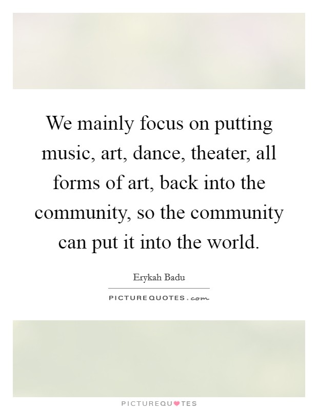 We mainly focus on putting music, art, dance, theater, all forms of art, back into the community, so the community can put it into the world. Picture Quote #1