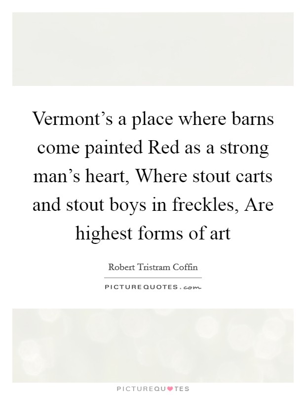 Vermont's a place where barns come painted Red as a strong man's heart, Where stout carts and stout boys in freckles, Are highest forms of art Picture Quote #1
