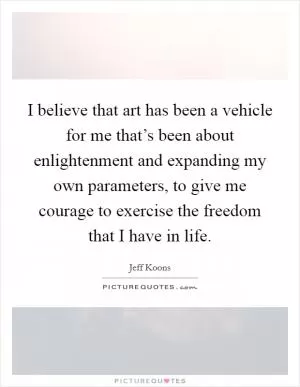 I believe that art has been a vehicle for me that’s been about enlightenment and expanding my own parameters, to give me courage to exercise the freedom that I have in life Picture Quote #1
