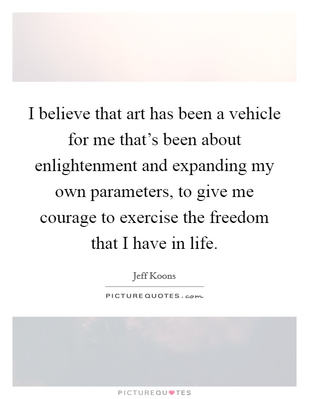 I believe that art has been a vehicle for me that's been about enlightenment and expanding my own parameters, to give me courage to exercise the freedom that I have in life. Picture Quote #1