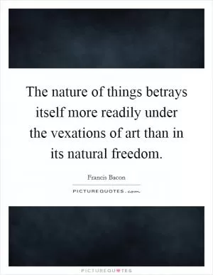 The nature of things betrays itself more readily under the vexations of art than in its natural freedom Picture Quote #1
