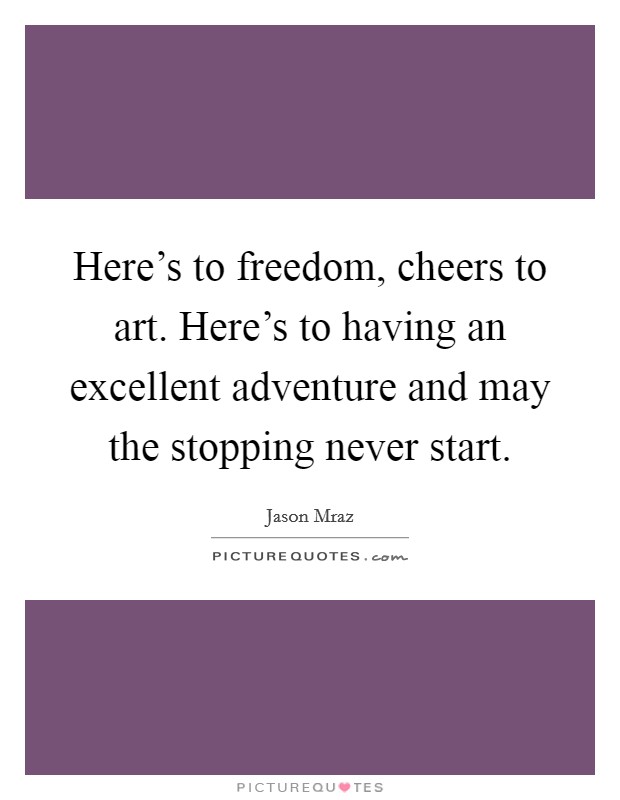 Here's to freedom, cheers to art. Here's to having an excellent adventure and may the stopping never start. Picture Quote #1