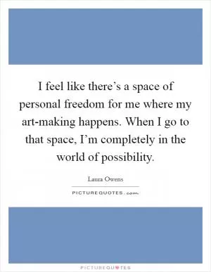 I feel like there’s a space of personal freedom for me where my art-making happens. When I go to that space, I’m completely in the world of possibility Picture Quote #1