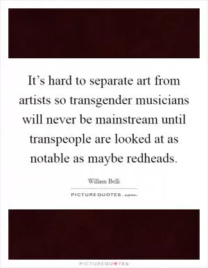 It’s hard to separate art from artists so transgender musicians will never be mainstream until transpeople are looked at as notable as maybe redheads Picture Quote #1