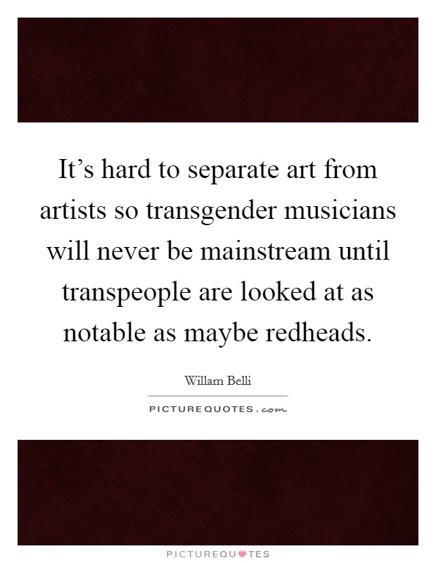 It's hard to separate art from artists so transgender musicians will never be mainstream until transpeople are looked at as notable as maybe redheads. Picture Quote #1