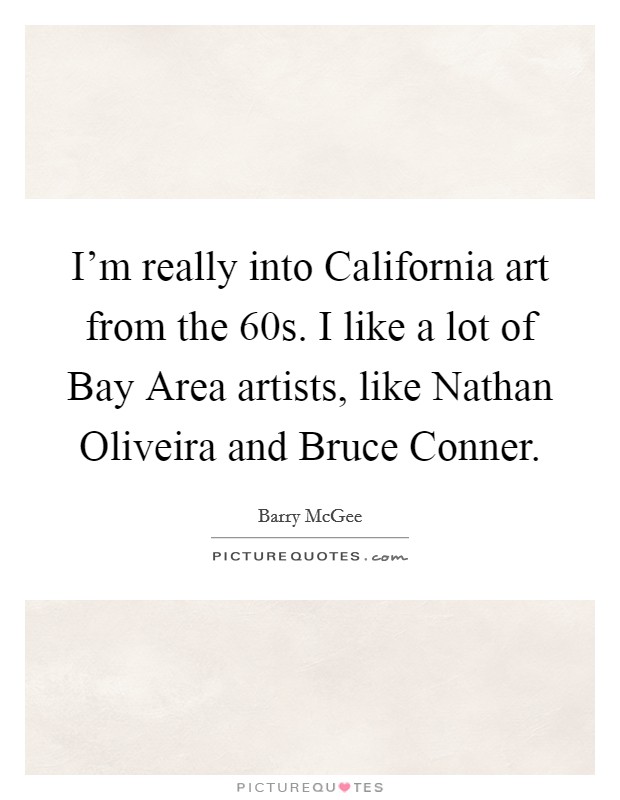I'm really into California art from the  60s. I like a lot of Bay Area artists, like Nathan Oliveira and Bruce Conner. Picture Quote #1