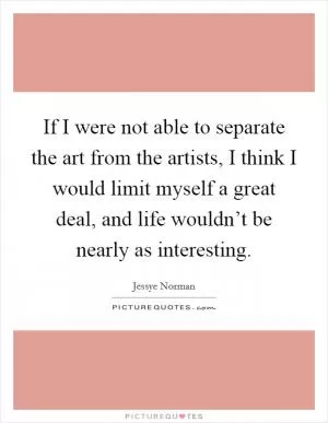 If I were not able to separate the art from the artists, I think I would limit myself a great deal, and life wouldn’t be nearly as interesting Picture Quote #1