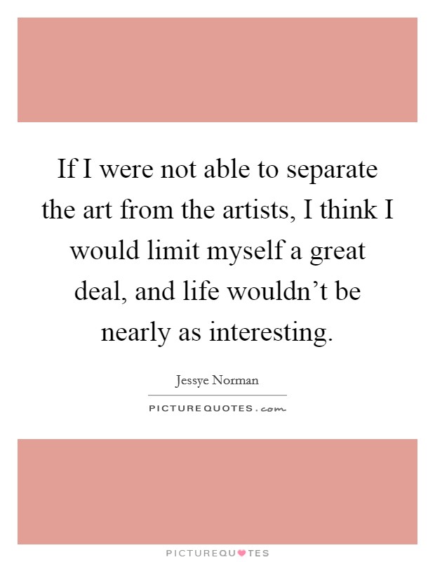If I were not able to separate the art from the artists, I think I would limit myself a great deal, and life wouldn't be nearly as interesting. Picture Quote #1