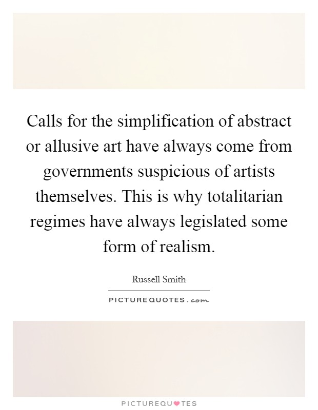Calls for the simplification of abstract or allusive art have always come from governments suspicious of artists themselves. This is why totalitarian regimes have always legislated some form of realism. Picture Quote #1