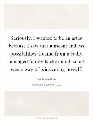 Seriously, I wanted to be an artist because I saw that it meant endless possibilities. I came from a badly managed family background, so art was a way of reinventing myself Picture Quote #1