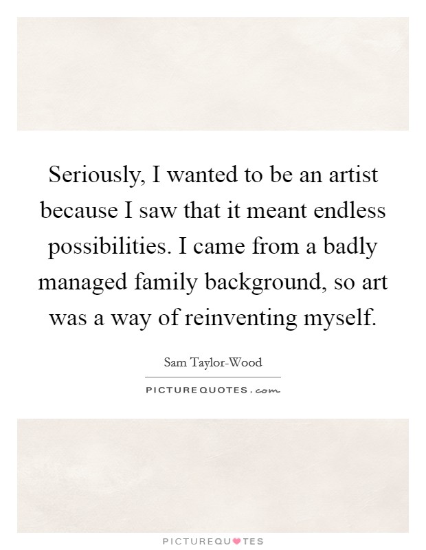 Seriously, I wanted to be an artist because I saw that it meant endless possibilities. I came from a badly managed family background, so art was a way of reinventing myself. Picture Quote #1