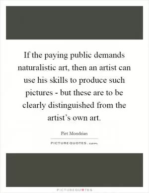 If the paying public demands naturalistic art, then an artist can use his skills to produce such pictures - but these are to be clearly distinguished from the artist’s own art Picture Quote #1