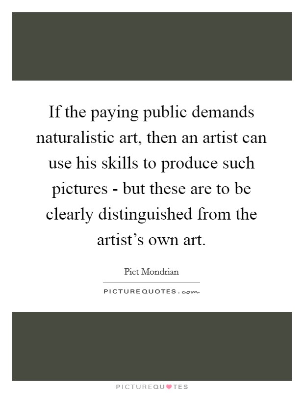 If the paying public demands naturalistic art, then an artist can use his skills to produce such pictures - but these are to be clearly distinguished from the artist's own art. Picture Quote #1