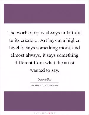 The work of art is always unfaithful to its creator... Art lays at a higher level; it says something more, and almost always, it says something different from what the artist wanted to say Picture Quote #1