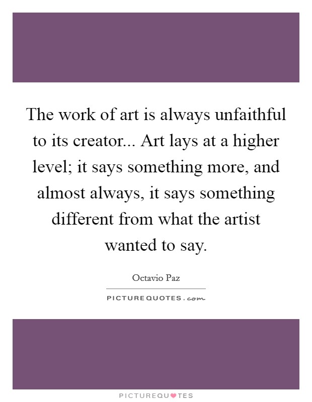 The work of art is always unfaithful to its creator... Art lays at a higher level; it says something more, and almost always, it says something different from what the artist wanted to say. Picture Quote #1