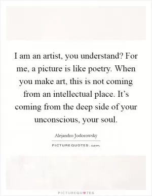 I am an artist, you understand? For me, a picture is like poetry. When you make art, this is not coming from an intellectual place. It’s coming from the deep side of your unconscious, your soul Picture Quote #1