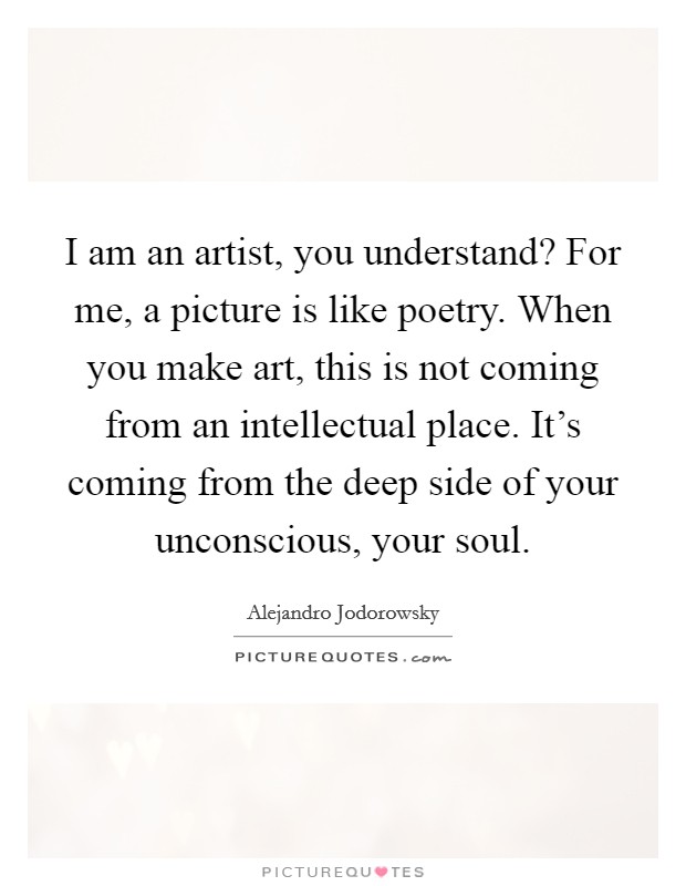 I am an artist, you understand? For me, a picture is like poetry. When you make art, this is not coming from an intellectual place. It's coming from the deep side of your unconscious, your soul. Picture Quote #1