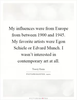 My influences were from Europe from between 1900 and 1945. My favorite artists were Egon Schiele or Edvard Munch. I wasn’t interested in contemporary art at all Picture Quote #1