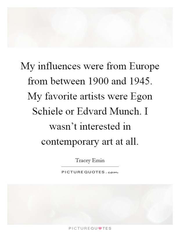 My influences were from Europe from between 1900 and 1945. My favorite artists were Egon Schiele or Edvard Munch. I wasn't interested in contemporary art at all. Picture Quote #1