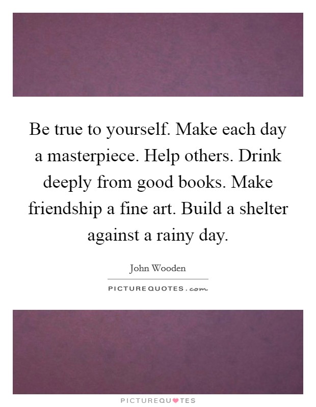 Be true to yourself. Make each day a masterpiece. Help others. Drink deeply from good books. Make friendship a fine art. Build a shelter against a rainy day. Picture Quote #1