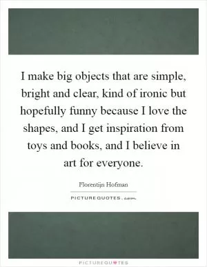 I make big objects that are simple, bright and clear, kind of ironic but hopefully funny because I love the shapes, and I get inspiration from toys and books, and I believe in art for everyone Picture Quote #1