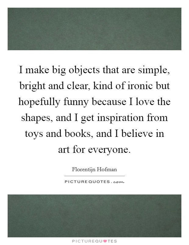 I make big objects that are simple, bright and clear, kind of ironic but hopefully funny because I love the shapes, and I get inspiration from toys and books, and I believe in art for everyone. Picture Quote #1
