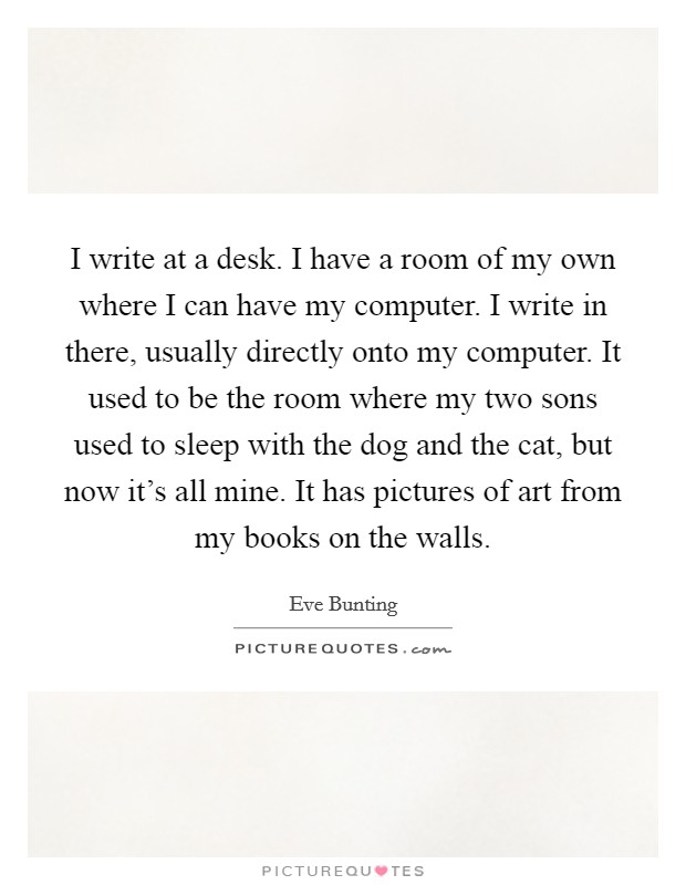 I write at a desk. I have a room of my own where I can have my computer. I write in there, usually directly onto my computer. It used to be the room where my two sons used to sleep with the dog and the cat, but now it's all mine. It has pictures of art from my books on the walls. Picture Quote #1