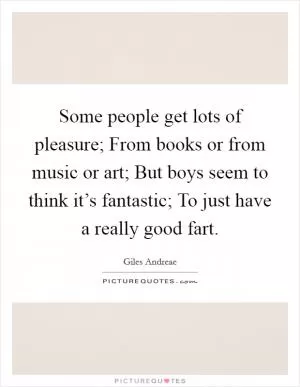 Some people get lots of pleasure; From books or from music or art; But boys seem to think it’s fantastic; To just have a really good fart Picture Quote #1