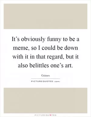 It’s obviously funny to be a meme, so I could be down with it in that regard, but it also belittles one’s art Picture Quote #1