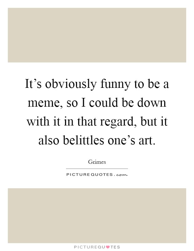 It's obviously funny to be a meme, so I could be down with it in that regard, but it also belittles one's art. Picture Quote #1