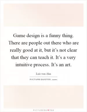 Game design is a funny thing. There are people out there who are really good at it, but it’s not clear that they can teach it. It’s a very intuitive process. It’s an art Picture Quote #1