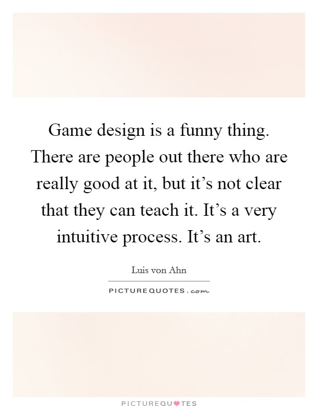 Game design is a funny thing. There are people out there who are really good at it, but it's not clear that they can teach it. It's a very intuitive process. It's an art. Picture Quote #1